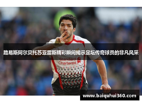 路易斯阿尔贝托苏亚雷斯精彩瞬间揭示足坛传奇球员的非凡风采