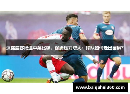 汉诺威客场逼平莱比锡，保级压力增大：球队如何走出困境？
