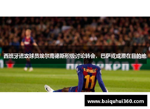 西班牙进攻球员埃尔南德斯积极讨论转会，巴萨或成潜在目的地