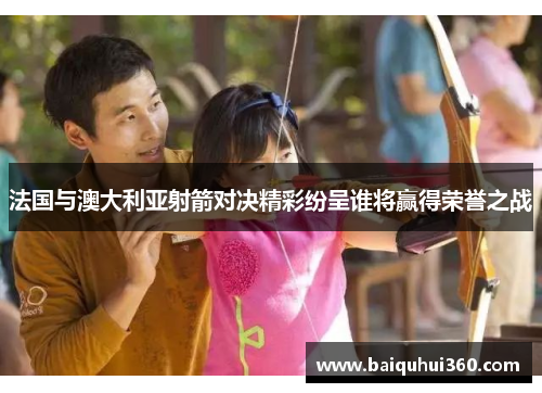 法国与澳大利亚射箭对决精彩纷呈谁将赢得荣誉之战