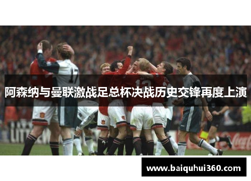 阿森纳与曼联激战足总杯决战历史交锋再度上演